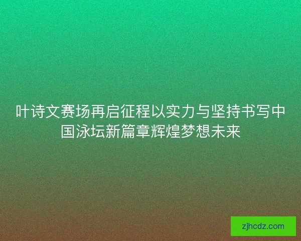 叶诗文赛场再启征程以实力与坚持书写中国泳坛新篇章辉煌梦想未来